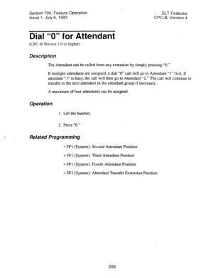 Page 699Section 700, Feature Operation 
issue 1. July 6, 1993 SLT Features 
CPC-B, Version 4 
Dial “0” for Attendant 
(CPC-B Version 2.0 or higher) 
Description 
The Attendant can be called from any extension by simply pressing “0.” 
If multiple attendants are assigned, a dial “0” call will go to Attendant “1” first. If 
attendant “1” is busy, the call will then go to Attendant “2.” The call will continue to 
transfer to the next attendant in the attendant group if necessary. 
A maximum of four attendants can be...