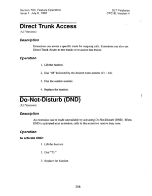 Page 700Section 700, Feature Operation 
Issue 1. July 6, 1993 SLT Features 
CPC-B, Version 4 
Direct Trunk Access 
(All Versions) 
Description 
Extensions can access a specific trunk for outgoing calls. Extensions can also use 
Direct Trunk Access to test trunks or to access data trunks. 
Operation 
1. Lift the handset. 
2. Dial “88” followed by the desired trunk number (01 - 64). 
3. Dial the outside number. 
4. Replace the handset. 
Do-Not-Disturb (DND) 
(All Versions) 
Description 
An extension can be made...