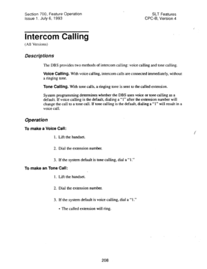 Page 702Section 700, Feature Operation 
Issue 1. July 6, 1993 SLT Features 
CPC-B, Version 4 
Intercom Calling 
(All Versions) 
Descriptions 
The DBS provides two methods of intercom calling: voice calling and tone calling. 
Voice Calling. With voice calling, intercom calls are connected immediately, without 
a ringing tone. 
Tone Calling. With tone calls, a ringing tone is sent to the called extension. 
System programming determines whether the DBS uses voice or tone calling as a 
default. If voice calling is...