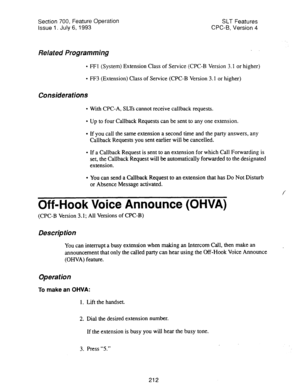 Page 706Section 700, Feature Operation SLT Features 
issue 1. July 6, 1993 
CPC-B, Version 4 
Related Programming . 
l FFI (System) Extension Class of Service (CPC-B Version 3.1 or higher) 
l FF3 (Extension) Class of Service (CPC-B Version 3.1 or higher) 
Considerations 
l With CPC-A, SLTs cannot receive callback requests. 
l Up to four Callback Requests can be sent to any one extension. 
l If you call the same extension a second time and the party answers, any 
Callback Requests you sent earlier will be...