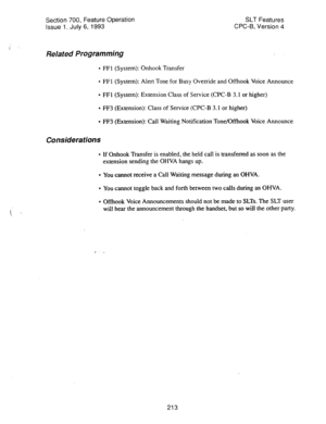 Page 707Section 700, Feature Operation 
Issue 1. July 6, 1993 SLT Features 
CPC-B, Version 4 
Related Programming 
l FFl (System): Onhook Transfer 
l FFI (System): Alert Tone for Busy Override and Offhook Voice Announce 
* FFI (System): Extension Class of Service (CPC-B 3.1 or higher) 
* FF3 (Extension): Class of Service (CPC-B 3.1 or higher) 
* FF3 (Extension): Call Waiting Notiftcation Tone/Offhook Voice Announce 
Considerations 
l If Onhook Transfer is enabled, the held call is transferred as soon as the...