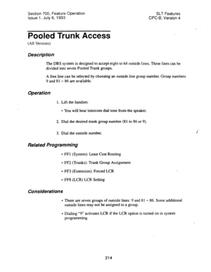 Page 708Section 700, Feature Operation 
Issue 1. July 6,1993 SLT Features 
CPC-8, Version 4 
Pooled Trunk Access 
(All Versions) 
Des&p tion 
The DBS system is designed to accept eight to 64 outside lines. These lines can be 
divided into seven Pooled Trunk groups. 
A free line can be selected by choosing an outside line group number. Group numbers 
9 and 81 - 86 are available. 
Operation 
1. Lift the handset. 
l You will hear intercom dial tone from the speaker. 
2. Dial the desired trunk group number (81 to 86...