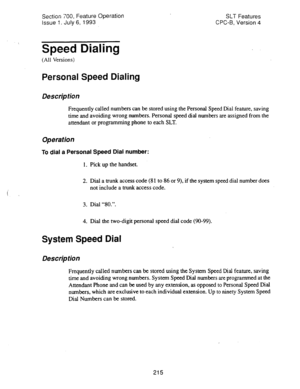 Page 709Sectim 700, Feature Operation 
Issue 1. July 6, 1993 SLT Features 
CPC-B, Version 4 
Speed Dialing 
(All Versions) 
Personal Speed Dialing 
Des&p tion 
Frequently called numbers can be stored using the Personal Speed Dial feature, saving 
time and avoiding wrong numbers. Personal speed dial numbers are assigned from the 
attendant or programming phone to each SLT. 
Operation 
To dial a Personal Speed Dial number: 
1. Pick up the handset. 
2. Dial a trunk access code (8 1 to 86 or 9), if the system speed...