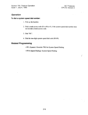 Page 710Section 700, Feature Operation 
Issue 1. July 6, 1993 SLT Features 
CPC-B, Version 4 
Operation 
To dial a system speed dial number: 
1. Pick up the handset. 
2. Dial a trunk access code (81 to 86 or 9), if the system speed dial number does 
not include a trunk access code. 
3. Dial “80.‘. 
4. Dial the two-digit system speed dial code (00-89). 
Related Programming 
l FFI (System): Override TRS for System Speed Dialing 
l FFlO (Speed Dialing): System Speed Dialing 
216  