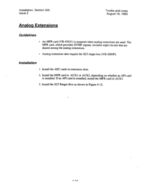 Page 75Installation, Section 300 
Issue 2 Trunks and Lines 
August 16, 1993 
Analoa Extensions 
Guidelines 
. 
. An MFR card (VB-43431) is required when analog extensions are used. The 
MFR card, which provides DTMF signals, includes eight circuits that are 
shared among the analog extensions. 
Analog extensions also require the SLT ringer box (VB-2089P). 
Ins talla tion 
1. Install the AEC cards in extension slots. 
2. Install the MFR card in AUXl or AUX2, depending on whether an API card 
is installed. If an...