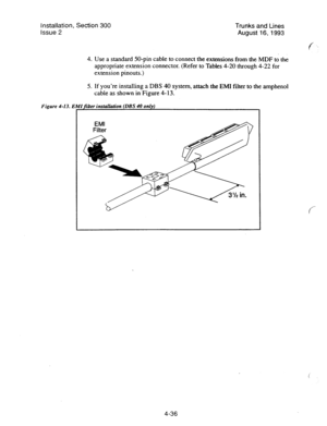 Page 77Installation, Section 300 Trunks and Lines 
Issue 2 
August 16,1993 
4. Use a standard 50-pin cable to connect the extensions from the MDF to the 
appropriate extension connector. (Refer to Tables 4-20 through 4-22 for 
extension pinouts.) 
5. If you’re installing a DBS 40 system, attach the EM1 filter to the amphenol 
cable as shown in-Figure 4-13.- 
Figure 4-13. EMifiiier installdion (DBS 40 only) 
I 
4-36  