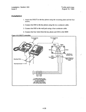 Page 79Installation, Section 300 Trunks and Lines 
Issue 2 August 16, 1993 
/ 
Installation 
1. 
screws.  Attach the DSSf72 to the key phone using the mounting plate and the four 
2. Connect the DSS to the key phone using the two-conductor cable. 
3. Connect the DSS to the wall jack using a four-conductor cable. 
4. Connect the four wires from the key phone and DSS to the MDF. 
WX172 cnnnection 
Four-Conductor 
Cable 
Flat-Head Screw Red 
Two 
To digital extension pork 
(Pork 1 and 2 are attendant 
phones by...