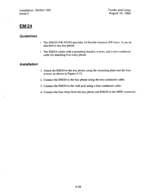 Page 80Installation, Section 300 
Issue 2 Trunks and Lines 
August 16,1993 
 
EM/24 
Guidelines 
l The EM/24 (VB-43310) provides 24 flexible function (FF) keys. It can be 
attached to any key phone. 
l The EM/24 comes with a mounting bracket, screws, and a two-conductor 
cable for attaching it to a key phone. 
lnstallatioti 
1. Attach the EM/24 to the key phone using the mounting plate and the four 
screws, as shown in Figure 4- 15. 
2. Connect the EM/24 to the key phone using the two-conductor cable. 
3....