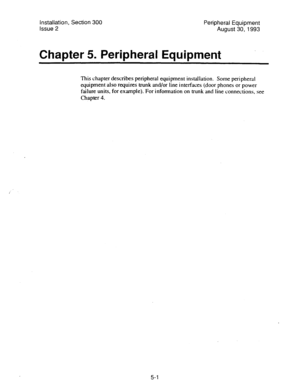 Page 84Installation, Section 300 
Peripheral Equipment 
Issue 2 
August 30,1993 
Chapter 5. Peripheral Equipment 
This chapter describes peripheral equipment installation. Some peripheral 
equipment also requires trunk and/or line interfaces (door phones or power 
failure units, for example). For infonnation on trunk and 
line connections, see 
Chapter 4. 
5-l  