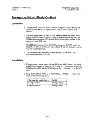 Page 90installation, Section 300 
Issue 2 
Backaround Music/Music-On-Hold 
Guidelines 
. 
. 
. 
. 
Ins talla tion 
1. 
2. Peripheral Equipment 
August 30, 1993 
A single music source can be used for both background music (BGM) and 
music-on-hold (MOH), or separate music sources can be used for each 
feature. 
If a single music source is used for both MOH and BGM, the music source 
connects to CNS on the Connector Panel. If separate sources are used, the 
MOH source connects to CN5, and the BGM source connects...