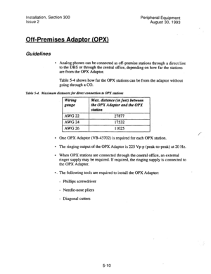 Page 92Installation, Section 300 Peripheral Equi.pment 
issue 2 August 30,1993 
Off-Premises Adaptor COPX) 
Guidelines 
l Analog phones can be connected as off-premise stations through a direct line 
to the DBS or through the central office, depending on how far the stations 
are from the OPX Adaptor. 
Table 5-4 shows how far the OPX stations can be from the adaptor without 
going through a CO. 
Table 54. Maximum distances for direct connection to OPX shtions 
. 
. 
. 
0, 
Wiring 
gauge Max. disfance (in feet)...