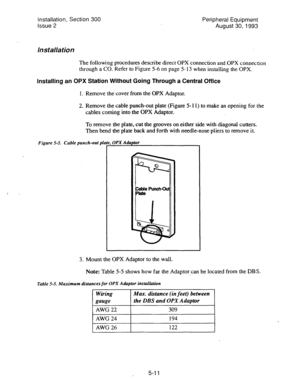 Page 93i , 
Installation, Section 300 
Issue 2 Peripheral Equipment 
August 30,1993 
Installation 
The following procedures describe direct OPX connection and.OPX connection 
through a CO. Refer to Figure 5-6 
on page 5- 13 when installing the OPX. 
Installing an OPX Station Without Going Through a Central Office 
1. Remove the cover from the OPX Adaptor. 
2. Remove the cable punch-out plate (Figure 5- 11) to make an opening for the 
cables coming into the OPX Adaptor. 
To remove the plate, cut the grooves on...