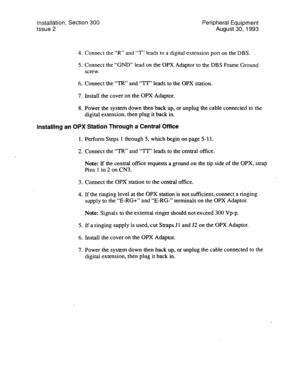 Page 94Installation, Section 300 Peripheral Equipment 
Issue 2 August 30,1993 
4. Connect the “R” and “T” leads to a digital extension port on the DBS. . 
5. Connect the “GNU’ lead on the OPX Adaptor to the DBS Frame Ground 
screw. 
6. Connect the “TR” and “?T’ leads to the OPX station. 
7. Install the cover on the OPX Adaptor. 
8. Power the system down then back up, or unplug the cable connected to the 
digital extension, then plug it back in; 
Installing an OPX Station Through a Central Office 
1. Perform...