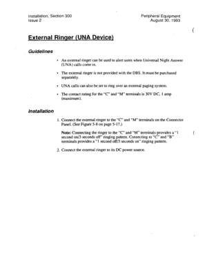 Page 98Installation, Section 300 
issue 2 Peripheral Equipment 
August 30, 1993 
External Rinser WNA Device) 
Guidelines 
. 
. 
. 
l 
Installation 
1 
An external ringer can be used to alert users when Universal Night Answer 
(UNA) calls come in. 
The external ringer is not provided with the DBS. It must be purchased 
separately. 
UNA calls can also be set to ring over an external paging system. 
The contact rating for the “C” and “M” terminals is 30V DC, 
1 amp 
(maximum). 
Connect the external ringer to the...