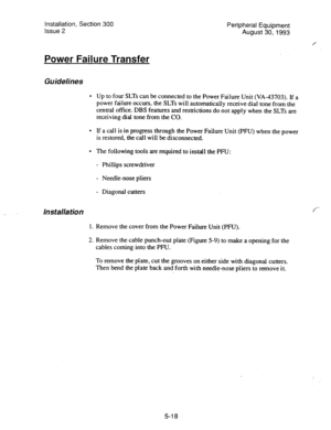 Page 100Installation, Section 300 
Issue 2 Peripheral Equipment 
August 30,1993 
Power Failure Transfer 
Guidelines 
l Up to four SLTs can be connected to the Power Failure Unit (VA-43703). If a 
power failure occurs, the SLTs will automatically receive dial tone from the 
central office. DBS features and restrictions do not apply when the SLTs are 
receiving dial tone from the CO. 
l If a call is in progress through the Power Failure Unit (PFU) when the power 
is restored, the call will be disconnected. 
l The...