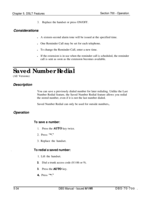 Page 1001Chapter 5. DSLT FeaturesSection 700 - Operation
3.Replace the handset or press ON/OFF.
Considerations
lA sixteen-second alarm tone will be issued at the specified time.
lOne Reminder Call may be set for each telephone.
lTo change the Reminder Call, enter a new time.
lIf the extension is in use when the reminder call is scheduled, the reminder
call is sent as soon as the extension becomes available.
Saved Number Redial
(All Versions)Description
You can save a previously dialed number for later redialing....