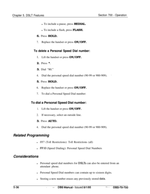 Page 1003Chapter 5. DSLT FeaturesSection 700 - Operationl To include a pause, press REDIAL.
l To include a flash, press FLASH.
6. Press HOLD.
7.Replace the handset or press ON/OFF.
To delete a Personal Speed Dial number:
1.Lift the handset or press ON/OFF.2. Press 
*.3. Dial “80.”
4.Dial the personal speed dial number (90-99 or 900-909).’5. Press HOLD.
6.Replace the handset or press ON/OFF.
7.To dial a Personal Speed Dial number:
To dial a Personal Speed Dial number:
1.Lift the handset or press ON/OFF.
2.If...