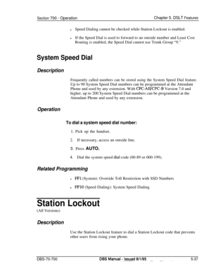 Page 1004Section 700 - OperationChapter 5. DSLT Features
lSpeed Dialing cannot be checked while Station Lockout is enabled.
lIf the Speed Dial is used to forward to an outside number and Least Cost
Routing is enabled, the Speed Dial cannot use Trunk Group “9.”
System Speed Dial
Description
Frequently called numbers can be stored using the System Speed Dial feature.Up to 90 System Speed Dial numbers can be programmed at the Attendant
Phone and used by any extension. With 
CPC-AII/CPC-B Version 7.0 and
higher, up...