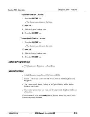 Page 1005Section 700 - OperationChapter 5. DSLT Features
To activate Station Lockout:
1.Press the ON/OFF key.l The phone issues intercom dial tone.
2. Dial “74.”
3.Dial the Station Lockout code.
4.Press the ON/OFF key.
To deactivate Station Lockout:
1.Press the ON/OFF key.l The phone issues intercom dial tone.
2. Dial “74.”
3.Dial the Station Lockout code.
4.Press the ON/OFF key.
Related Programmingl FF3 (Extensions): Extension Lockout Code
Considerations
lA locked extension can be used for Intercom Calls....
