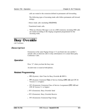 Page 1010Section 700 - OperationChapter 6. SLT Features
calls are routed to the extension defined in permanent call forwarding.
The following types of incoming trunk calls follow permanent call forward
settings:
- Direct trunk calls (including DID/DNIS)
- Transferred trunk calls.
lWhen an Absence Message is set on a DID extension, incoming DID calls
are routed according to the ringing assignment programmed for the
incoming trunk.Busy Override
(All Versions)Description
Extensions in the same Paging Group (1-7) can...