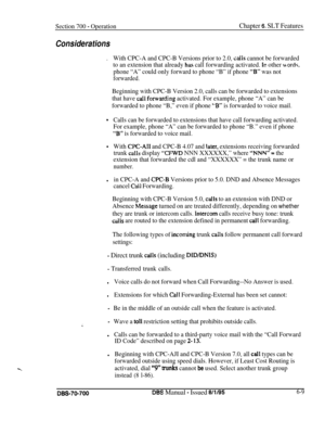 Page 1014Section 700 - OperationChapter 6. SLT Features
Considerations
.With CPC-A and CPC-B Versions prior to 2.0, calls cannot be forwarded
to an extension that already 
ha5 call forwarding activated. In other words,
phone “A” could only forward to phone “B” if phone “B” was not
forwarded.
Beginning with CPC-B Version 2.0, calls can be forwarded to extensions
that have 
call forw*arding activated. For example, phone “A” can be
forwarded to phone “B,” even if phone 
“B” is forwarded to voice mail.
0Calls can be...