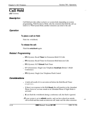 Page 1015Chapter 6. SLT FeaturesSection 700 - Operation
Call Hold
(Ali Versions)
Des&p tion
Call Hold provides either exclusive or system hold, depending on system
programming, With Exclusive Hold, only the extension that held the call 
can
retrieve it. With System Hold, another extension can retrieve the call.
Operation
To place a call on Hold:
Flash the switchhook.
To release the call:
Flash the stitchhook again.
Related Programming
lFFl (System): Recall Tier for Extension-Held CO Calls
lFFl (System): Recall...