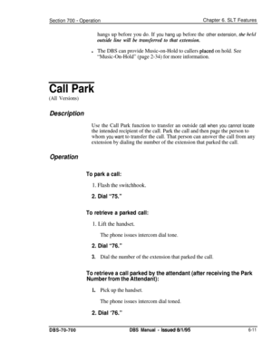 Page 1016Section 700 - OperationChapter 6. SLT Features
hangs up before you do. If you hang up before the other extension, the ltcltl
outside line will be transferred to that extension.
lThe DBS can provide Music-on-Hold to callers placed on hold. See
“Music-On-Hold” (page 2-34) for more information.
Call Park
(All Versions)
Description
Use the Call Park function to transfer an outside call when you cannot locate
the intended recipient of the call. Park the call and then page the person to
whom 
you want to...