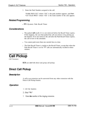 Page 1017Chapter 6. SLT FeaturesSection 700 - Operation
3.Enter the Park Number assigned to the call.
“PARK PICK XX” (where “XX” is the park number) appears, and then
“CO TALK ##XX” (where “XX” is the trunk number of the call) appears.
Related Programmingl 
FFl (System): Park Recall Timer
Considerationsl
The parked calI recalls if it is not retrieved before the Recall Timer expires.If this happens, the user that parked the call can retrieve it by picking up
the handset. If no one retrieves the call after the Park...