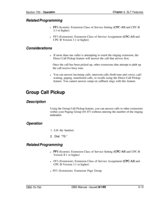 Page 1018Section 700 - ODerationChaDter 6. SLT Features
Related Programming
lFFl (System): Extension Class of Service Setting (CPC-AI1 and CPC-B
3.1 or higher)
lFF3 (Extension): Extension Class of Service Assignment 
(CPC-All and
CPC-B Version 3.1 or higher)
ConsiderationslIf more than one caller is attempting to reach the ringing extension, the
Direct Call Pickup feature will answer the call that arrives first.
Once the call has been picked up, other extensions that attempt to pick up
the call receive busy...