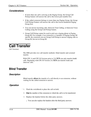 Page 1019Chapter 6. SLT FeaturesSection 700 - Operation
Considerations
.
.If more than one call is arriving at the Paging Group, the Group Call
Pickup feature will answer the call to the lowest port number first.
If the called extension belongs to more than one Paging Group, the Group
Call Pickup Feature will answer the call to the lowest-numbered Paging
Group first.
You can answer incoming calls, Intercom Tone Calling, or Intercom Voice
Calling using the Group Call Pickup feature.
Group Call Pickup cannot be...