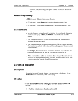 Page 1020Section 700 - OperationChapter 6. SLT Featuresl The third party need only pick up the handset to speak to the outside
line.
Related Programmingl 
FFl (System): Onhook (Automatic) Transfer
l
FFl (System): Recall Tier for Extension-Transferred CO Calls
lFFl (System): Recall Timer for Extension-Transferred Intercom Cal Is
ConsiderationslIn order for users to transfer calls by flashing the switchhook, dialing the
extension, and going 
onhook, the Onhook Transfer feature must be
enabled.
lYou cannot transfer...