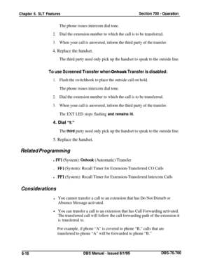 Page 1021Chapter 6. SLT FeaturesSection 700 - ODeration
The phone issues intercom dial tone.
2.Dial the extension number to which the call is to be transferred.
3.When your call is answered, inform the third party of the transfer.
4. Replace the handset.
The third party need only pick up the handset to speak to the outside line.
To use Screened Transfer when Onhook Transfer is disabled:
1.Flash the switchhook to place the outside call on hold.
The phone issues intercom dial tone.
2.Dial the extension number to...