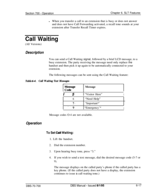 Page 1022Section 700 - OperationChapter 6. SLT Features
lWhen you transfer a call to an extension that is busy or does not answer
and does not have Call Forwarding activated, a recall tone sounds at your
extension after Transfer Recall Timer expires.
Call Waiting
(All Versions)
DescriptionYou can send a Call Waiting signal, followed by a brief LCD message, to a
busy extension. The party receiving the message need only replace the
handset and then pick it up again to be automatically connected to your...