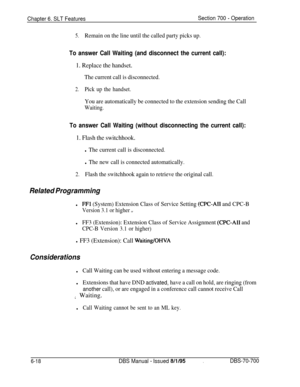 Page 1023Chapter 6. SLT FeaturesSection 700 - Operation
5.Remain on the line until the called party picks up.
To answer Call Waiting (and disconnect the current call):
1. Replace the handset.
The current call is disconnected.
2.Pick up the handset.
You are automatically be connected to the extension sending the Call
Waiting.
To answer Call Waiting (without disconnecting the current call):
1. Flash the switchhook.
l The current call is disconnected.
l The new call is connected automatically.
2.Flash the switchhook...