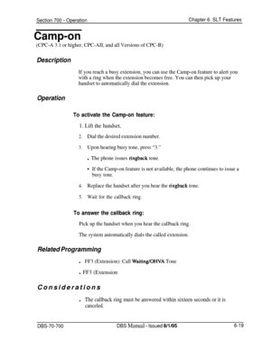 Page 1024Section 700 - Operation
Camp-on
(CPC-A 3.1 or higher, CPC-AII, and all Versions of CPC-B)
Chapter 6. SLT Features
Description
If you reach a busy extension, you can use the Camp-on feature to alert you
with a ring when the extension becomes free. You can then pick up your
handset to automatically dial the extension.
Operation
To activate the Camp-on feature:
1. Lift the handset.
2.Dial the desired extension number.
3.Upon hearing busy tone, press “3.”
l The phone issues ringback tone.
+If the Camp-on...