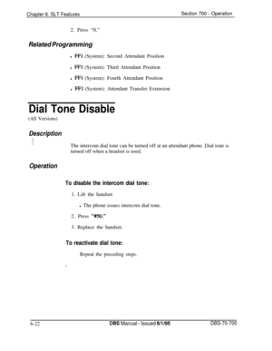 Page 1027Chapter 6. SLT FeaturesSection 700 - Operation2. Press “0.”
Related Programmingl 
FFl (System): Second Attendant Position
l 
FFl (System): Third Attendant Position
l 
FFl (System): Fourth Attendant Position
l 
FFI (System): Attendant Transfer Extension
Dial Tone Disable
(All Versions)
DescriptionThe intercom dial tone can be turned off at an attendant phone. Dial tone is
turned off when a headset is used.
Operation
To disable the intercom dial tone:1. Lift the handset
l The phone issues intercom dial...