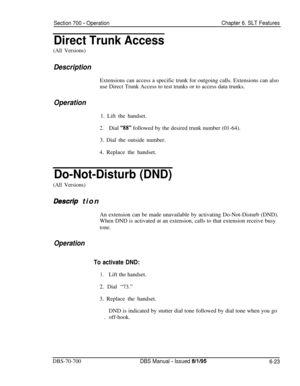 Page 1028Section 700 - OperationChapter 6. SLT Features
Direct Trunk Access
(All Versions)
DescriptionExtensions can access a specific trunk for outgoing calls. Extensions can also
use Direct Trunk Access to test trunks or to access data trunks.
Operation1. Lift the handset.
2.Dial “88” followed by the desired trunk number (01-64).
3. Dial the outside number.
4. Replace the handset.
Do-Not-Disturb (DND)
(All Versions)
Des&p tion
An extension can be made unavailable by activating Do-Not-Disturb (DND).
When DND is...