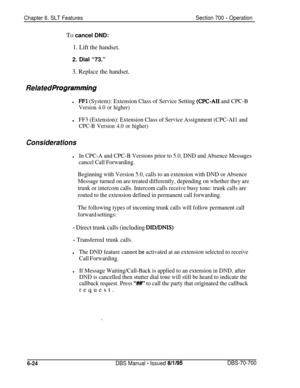 Page 1029Chapter 6. SLT FeaturesSection 700 - OperationTo cancel DND:
1. Lift the handset.2. Dial “73.”
3. Replace the handset.
Related Programming
lFFl (System): Extension Class of Service Setting (CPC-AI1 and CPC-B
Version 4.0 or higher)l
FF3 (Extension): Extension Class of Service Assignment (CPC-AI1 and
CPC-B Version 4.0 or higher)
Considerations
lIn CPC-A and CPC-B Versions prior to 5.0, DND and Absence Messages
cancel Call Forwarding.
Beginning with Version 5.0, calls to an extension with DND or Absence...