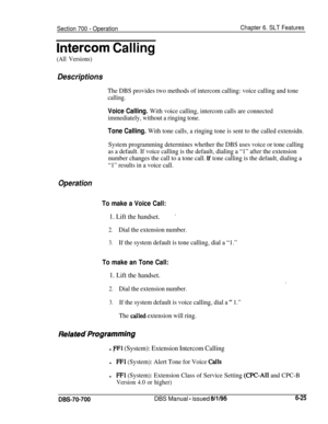 Page 1030Section 700 - OperationChapter 6. SLT Features
IntGrcom Calling
(All Versions)
Descriptions
The DBS provides two methods of intercom calling: voice calling and tone
calling.
Voice Calling. With voice calling, intercom calls are connected
immediately, without a ringing tone.
Tone Calling. With tone calls, a ringing tone is sent to the called extensidn.
System programming determines whether the DBS uses voice or tone calling
as a default. If voice calling is the default, dialing a “1” after the extension...