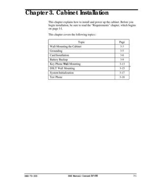 Page 104Chapter 3. Cabinet Installation
This chapter explains how to install and power up the cabinet. Before you
begin installation, be sure to read the “Requirements” chapter, which begins
on page l-l.
This chapter covers the following topics::
TopicPage
Wall-Mounting the Cabinet
3-3
Grounding3-5
Card Installation3-6
Battery Backup3-9
Key Phone Wail Mounting
DSLT Wall Mounting3-13
3-15
System Initialization3-17
Test Phone
3-18
DBS-70-300DBS Manual-Issued 8/l/953-l 