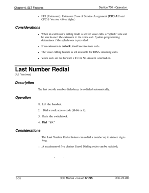 Page 1031Chapter 6. SLT FeaturesSection 700 - Operation
lFF3 (Extension): Extension Class of Service Assignment (CPC-AI1 and
CPC-B Version 4.0 or higher)
Considerationsl
When an extension’s calling mode is set for voice calls, a “splash” tone canbe sent to alert the extension to the voice call. System programming
determines if the splash tone is provided.
lIf an extension is onhook, it will receive tone calls.
lThe voice calling feature is not available for DISA incoming calls.
lVoice calls do not forward if...