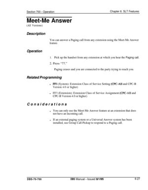 Page 1032Section 700 - OperationChapter 6. SLT Features
Meet-Me Answer
(All Versions)
Description
You can answer a Paging call from any extension using the Meet-Me Answer
feature.
Operation
1.Pick up the handset from any extension at which you hear the Paging call.2. Press “77.”
Paging ceases and you are connected to the party trying to reach you.
Related Programmingl
FFl (System): Extension Class of Service Setting (CPC-AI1 and CPC-B
Version 4.0 or higher)l
FF3 (Extension): Extension Class of Service Assignment...