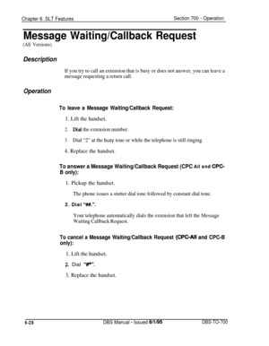 Page 1033Chapter 6. SLT FeaturesSection 700 - Operation
Message Waiting/Callback Request
(All Versions)
Description
If you try to call an extension that is busy or does not answer, you can leave a
message requesting a return call.
Operation
To leave a Message Waiting/Callback Request:
1. Lift the handset.
2.Dial the extension number.
3.Dial “2” at the busy tone or while the telephone is still ringing.
4. Replace the handset.
To answer a Message Waiting/Callback Request (CPC Ail and CPC-
B only):
1. Pickup the...