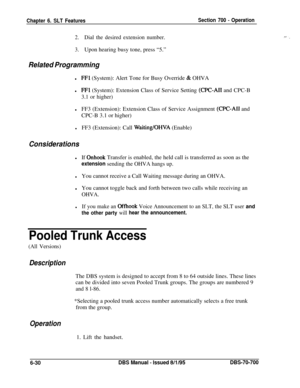 Page 1035Chapter 6. SLT FeaturesSection 700 - Operation
2.Dial the desired extension number.
3.Upon hearing busy tone, press “5.”
Related Programmingl
FFl (System): Alert Tone for Busy Override & OHVA
l
FFl (System): Extension Class of Service Setting (CPC-AI1 and CPC-B
3.1 or higher)lFF3 (Extension): Extension Class of Service Assignment 
(CPC-AI1 and
CPC-B 3.1 or higher)
lFF3 (Extension): Call Waiting/OHVA (Enable)
ConsiderationslIf 
Onhook Transfer is enabled, the held call is transferred as soon as the...