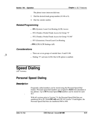 Page 1036Section 700 - OperationChapter 6. SLT Features
The phone issues intercom dial tone.
2.Dial the desired trunk group number (8 l-86 or 9).
3.Dial the outside number.
Related Programming
lFFl (System): Least Cost Routing (LCR) Access
lFF2 (Trunks): Pooled Trunk Access for Group “9”
lFF2 (Trunks): Pooled Trunk Access for Group “8 l-86”l
FF3 (Extension): Forced Least Cost Routing
l FFS (LCR) LCR Settings (all)
Considerations
lThere are seven groups of outside lines: 9 and 8 l-86.
lDialing “9” activates LCR if...