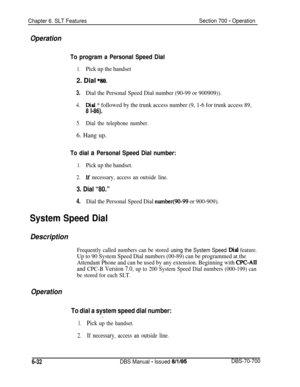 Page 1037Chapter 6. SLT FeaturesSection 700 - Operation
Operation
To program a Personal Speed Dial
1.Pick up the handset
2. Dial *t!so.
3.Dial the Personal Speed Dial number (90-99 or 900909)).
4.Dial * followed by the trunk access number (9, 1-6 for trunk access 89,
8 l-86).
5.Dial the telephone number.6. Hang up.
To dial a Personal Speed Dial number:
1.Pick up the handset.
2.If necessary, access an outside line.
3. Dial “80.”
4.Dial the Personal Speed Dial number(90-99 or 900-909).
System Speed Dial...