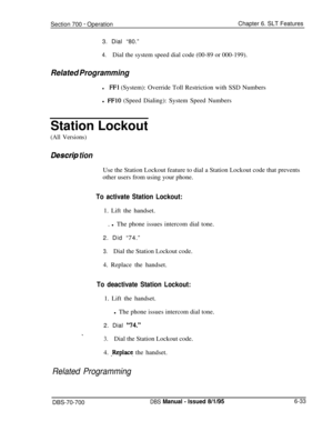 Page 1038Section 700 - OperationChapter 6. SLT Features
3. Dial “80.”
4.Dial the system speed dial code (00-89 or 000-199).
Related Programming
lFFl (System): Override Toll Restriction with SSD Numbers
l 
FFlO (Speed Dialing): System Speed Numbers
Station Lockout
(All Versions)
Des&p tionUse the Station Lockout feature to dial a Station Lockout code that prevents
other users from using your phone.
To activate Station Lockout:1. Lift the handset.
. l The phone issues intercom dial tone.
2. Did “74.”
3.Dial the...