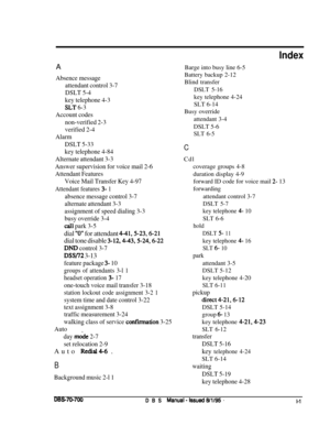 Page 1040AAbsence message
attendant control 3-7
DSLT 5-4
key telephone 4-3
$LT 6-3
Account codes
non-verified 2-3
verified 2-4
Alarm
DSLT 5-33
key telephone 4-84
Alternate attendant 3-3
Answer supervision for voice mail 2-6
Attendant Features
Voice Mail Transfer Key 4-97
Attendant features 3- 1
absence message control 3-7
alternate attendant 3-3
assignment of speed dialing 3-3
busy override 3-4
cs;ll park 3-5
dial “0” for attendant 4-41,5-23,6-21
dial tone disable 
3-12,4-43,5-24,6-22
DND control 3-7
DSW2 3-13...