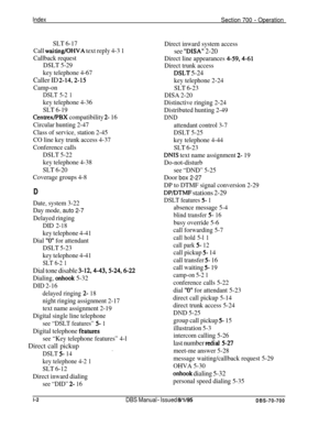 Page 1041IndexSection 700 - Operation
SLT 6-17
Call 
waiting/OHVA text reply 4-3 1
Callback request
DSLT 5-29
key telephone 4-67
Caller ID 2-14.2-15
Camp-on
DSLT 5-2 1
key telephone 4-36
SLT 6-19
Centrex/PBX compatibility 2- 16
Circular hunting 2-47
Class of service, station 2-45
CO line key trunk access 4-37
Conference calls
DSLT 5-22
key telephone 4-38
SLT 6-20
Coverage groups 4-8
D
Date, system 3-22
Day mode, 
auto 2-7
Delayed ringing
DID 2-18
key telephone 4-41
Dial 
“0” for attendant
DSLT 5-23
key telephone...