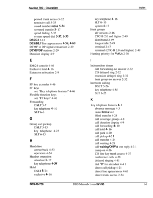 Page 1042pooled trunk access 5-32key telephone 4- 16reminder call 5-33
SLT 6- 10saved number 
redial5-34system 4- 17
screened transfer 
5- 17Hunt groups
speed dialing 5-35all versions 2-46
system speed dial 
5-37,6-33CPC-B 2.0 and higher 2-49
DSS/72 3-13distributed 2-49
DSS/BLF line appearances 4-59,4-60longest idle 2-49
DTMF to DP signal conversion 2-29terminal 2-47
DTMF/DP stations 2-29terminal (CPC-B 2.0 and higher) 2-49
Duration display 4-9Hunting priority for 
VAUs 2-30
EIEM/24 console 4-46
Exclusive hold 4-...